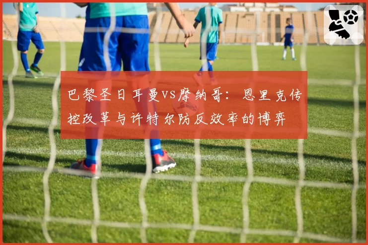 巴黎圣日耳曼vs摩纳哥：恩里克传控改革与许特尔防反效率的博弈