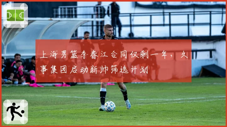 上海男篮李春江合同仅剩一年，久事集团启动新帅筛选计划