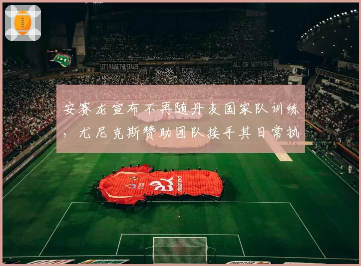 安赛龙宣布不再随丹麦国家队训练,尤尼克斯赞助团队接手其日常执教工作