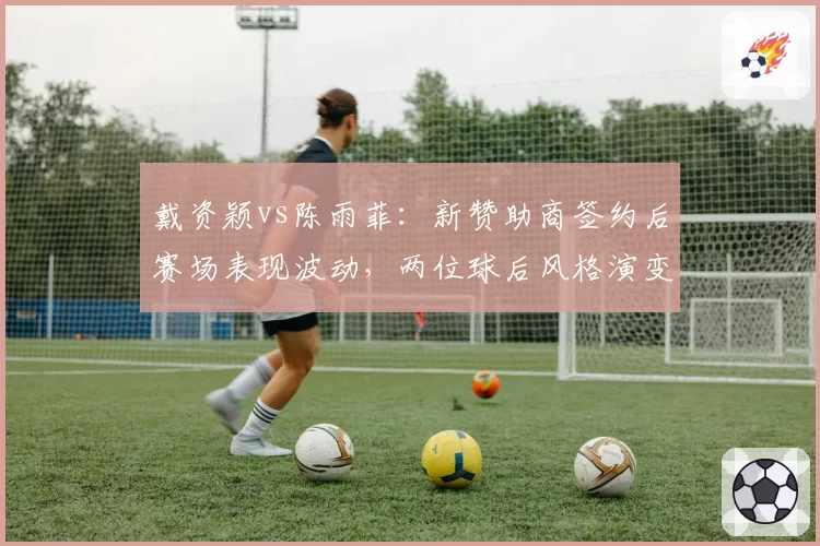戴资颖vs陈雨菲：新赞助商签约后赛场表现波动，两位球后风格演变分析