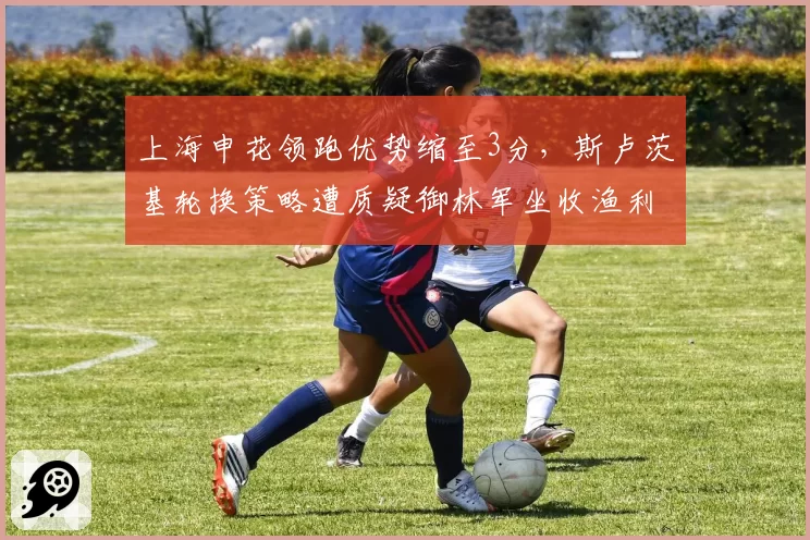 上海申花领跑优势缩至3分，斯卢茨基轮换策略遭质疑御林军坐收渔利