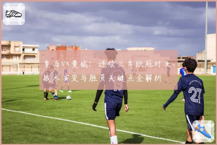 皇马vs曼城：连续三年欧冠对决，战术演变与胜负关键点全解析