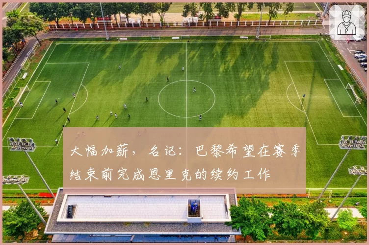 大幅加薪,名记:巴黎希望在赛季结束前完成恩里克的续约工作