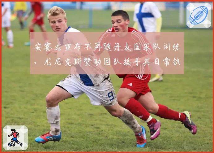 安赛龙宣布不再随丹麦国家队训练，尤尼克斯赞助团队接手其日常执教工作