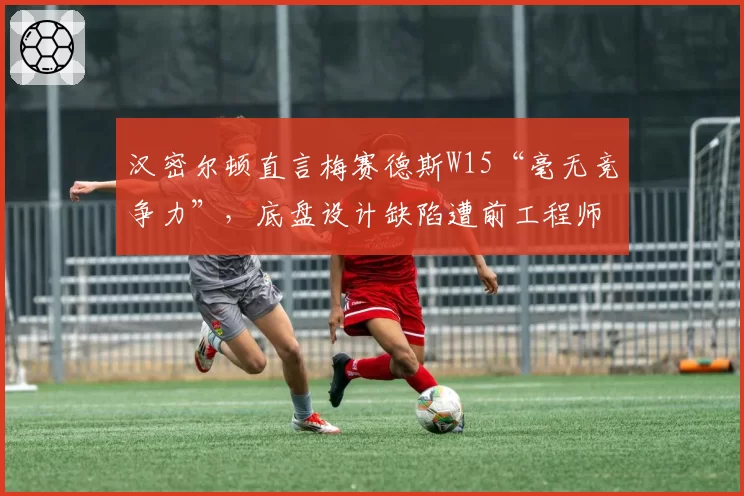 汉密尔顿直言梅赛德斯W15“毫无竞争力”，底盘设计缺陷遭前工程师炮轰