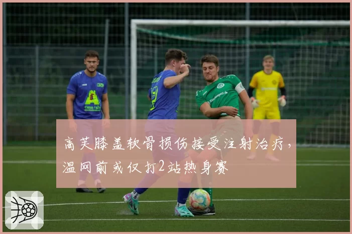高芙膝盖软骨损伤接受注射治疗，温网前或仅打2站热身赛
