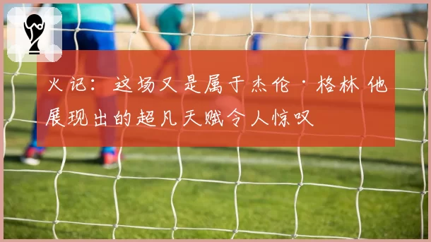 火记：这场又是属于杰伦·格林 他展现出的超凡天赋令人惊叹