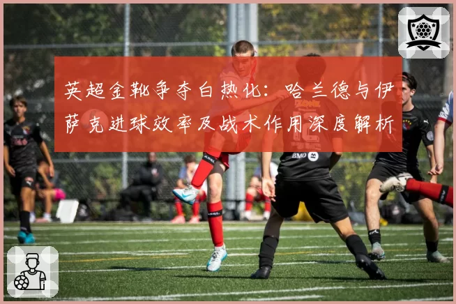 英超金靴争夺白热化：哈兰德与伊萨克进球效率及战术作用深度解析