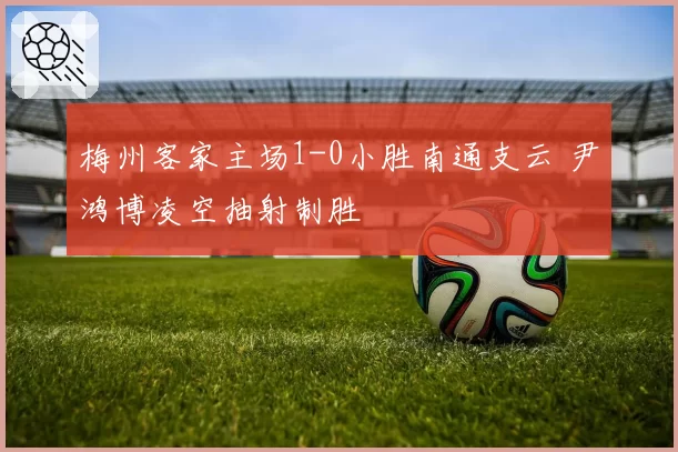 梅州客家主场1-0小胜南通支云 尹鸿博凌空抽射制胜