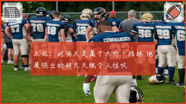 火记：这场又是属于杰伦·格林 他展现出的超凡天赋令人惊叹