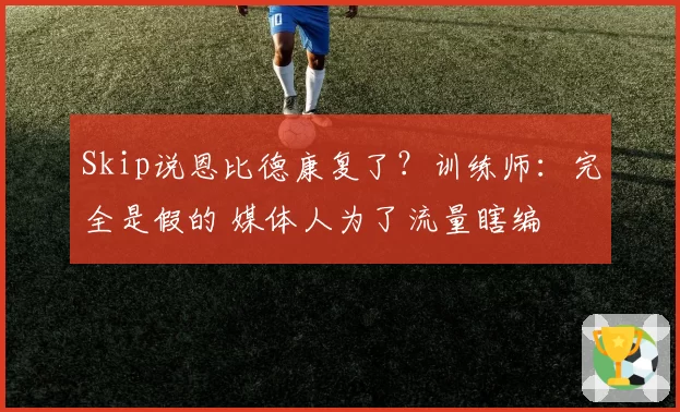 Skip说恩比德康复了？训练师：完全是假的 媒体人为了流量瞎编
