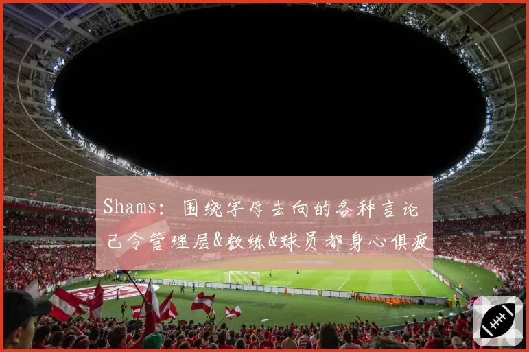 Shams:围绕字母去向的各种言论 已令管理层&教练&球员都身心俱疲