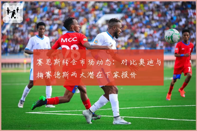赛恩斯转会市场动态：对比奥迪与梅赛德斯两大潜在下家报价