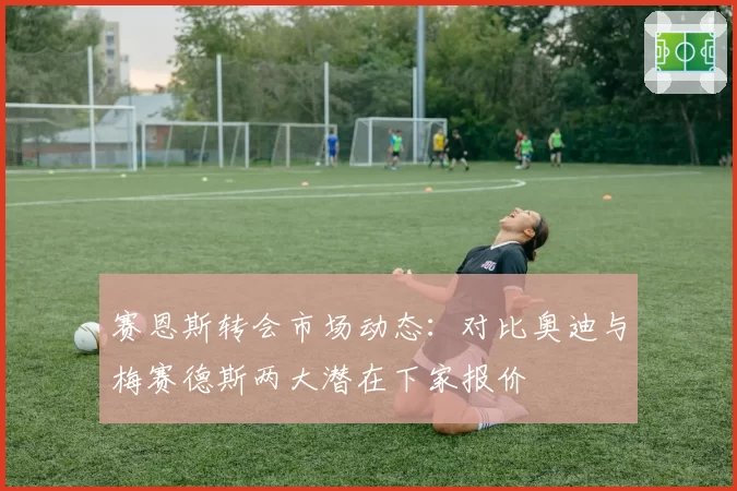 赛恩斯转会市场动态：对比奥迪与梅赛德斯两大潜在下家报价