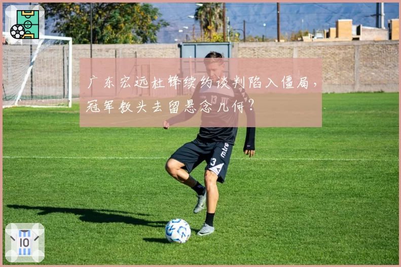 广东宏远杜锋续约谈判陷入僵局，冠军教头去留悬念几何？