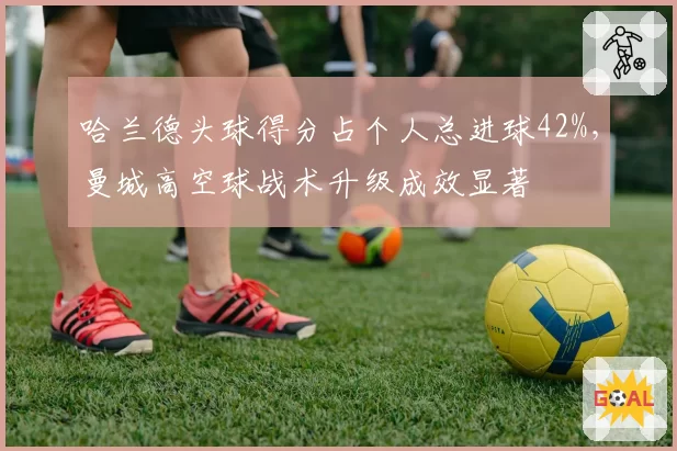 哈兰德头球得分占个人总进球42%，曼城高空球战术升级成效显著