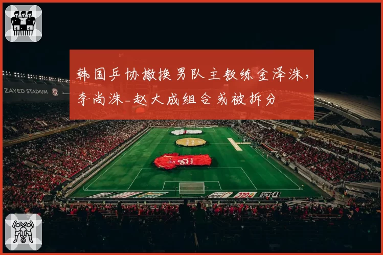 韩国乒协撤换男队主教练金泽洙，李尚洙_赵大成组合或被拆分