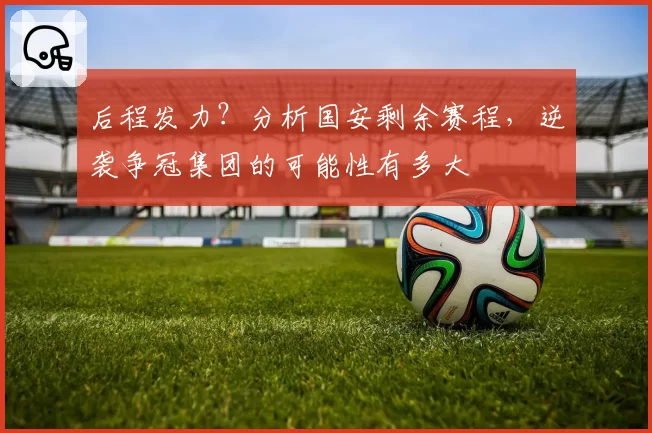 后程发力？分析国安剩余赛程，逆袭争冠集团的可能性有多大