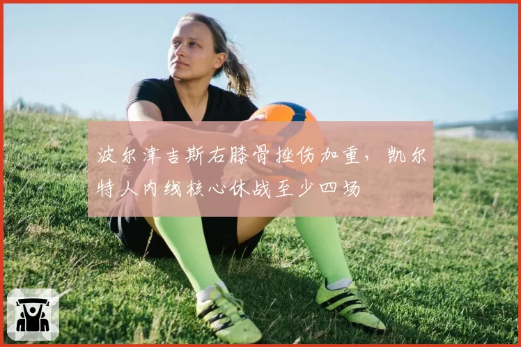 波尔津吉斯右膝骨挫伤加重，凯尔特人内线核心休战至少四场