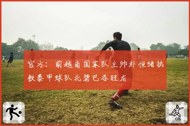 官方：前越南国家队主帅朴恒绪执教泰甲球队北碧巴吞旺龙
