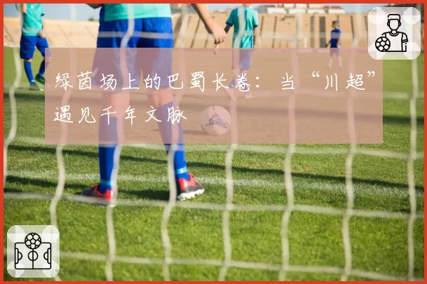 绿茵场上的巴蜀长卷：当“川超”遇见千年文脉