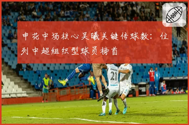 申花中场核心吴曦关键传球数：位列中超组织型球员榜首