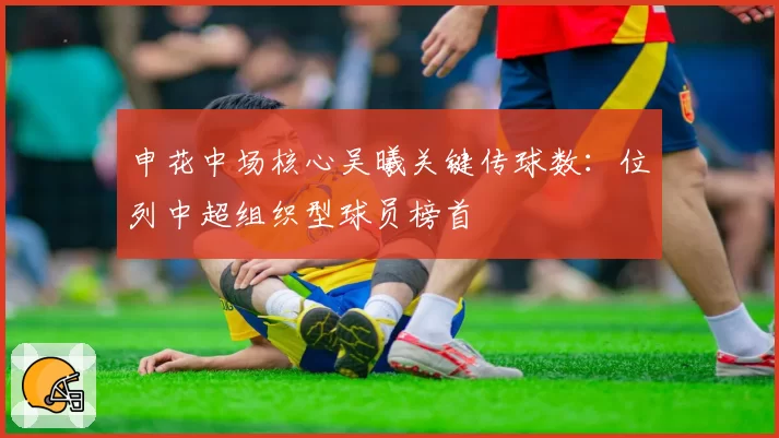 申花中场核心吴曦关键传球数：位列中超组织型球员榜首