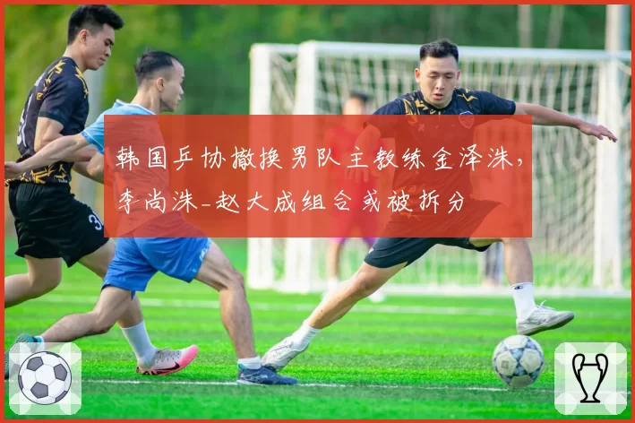 韩国乒协撤换男队主教练金泽洙，李尚洙_赵大成组合或被拆分