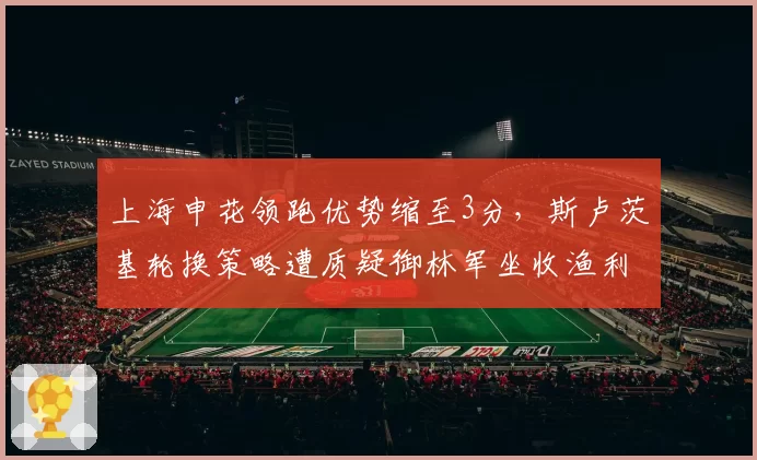 上海申花领跑优势缩至3分，斯卢茨基轮换策略遭质疑御林军坐收渔利