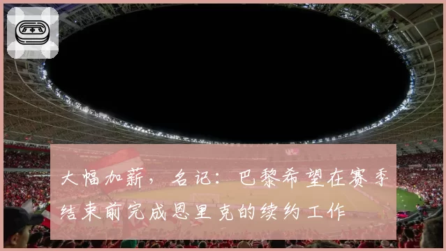 大幅加薪,名记:巴黎希望在赛季结束前完成恩里克的续约工作