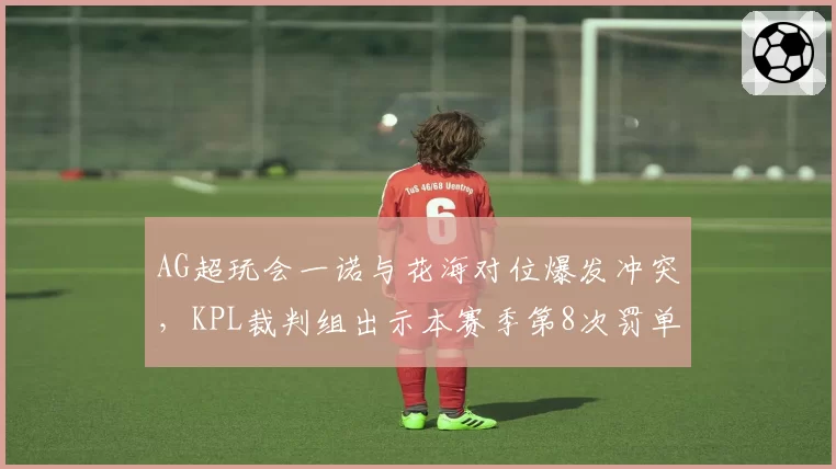 AG超玩会一诺与花海对位爆发冲突，KPL裁判组出示本赛季第8次罚单