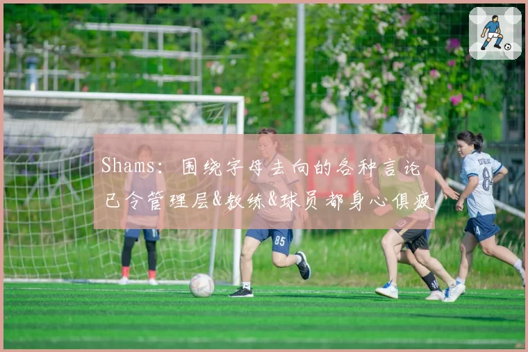 Shams：围绕字母去向的各种言论 已令管理层&教练&球员都身心俱疲