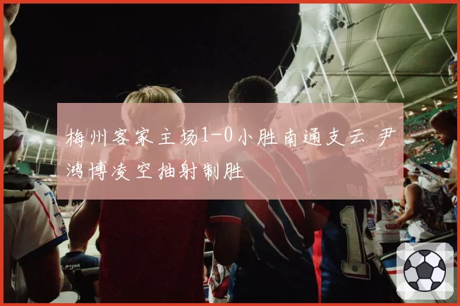 梅州客家主场1-0小胜南通支云 尹鸿博凌空抽射制胜
