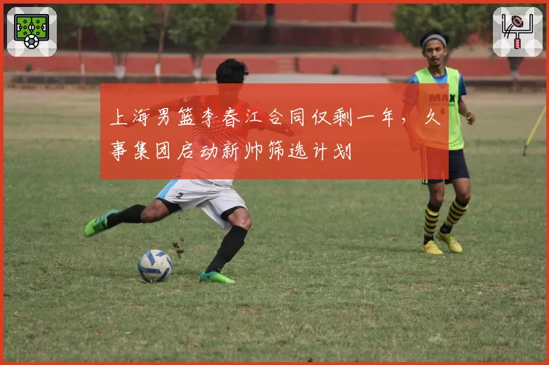上海男篮李春江合同仅剩一年，久事集团启动新帅筛选计划