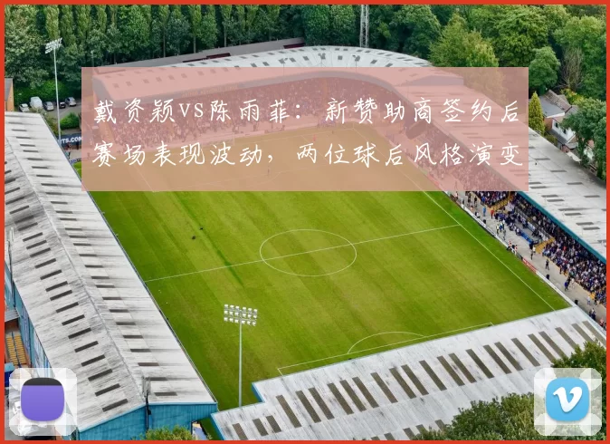 戴资颖vs陈雨菲：新赞助商签约后赛场表现波动，两位球后风格演变分析