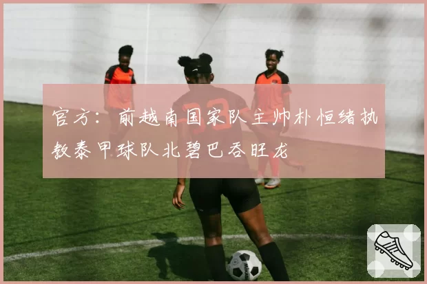 官方：前越南国家队主帅朴恒绪执教泰甲球队北碧巴吞旺龙