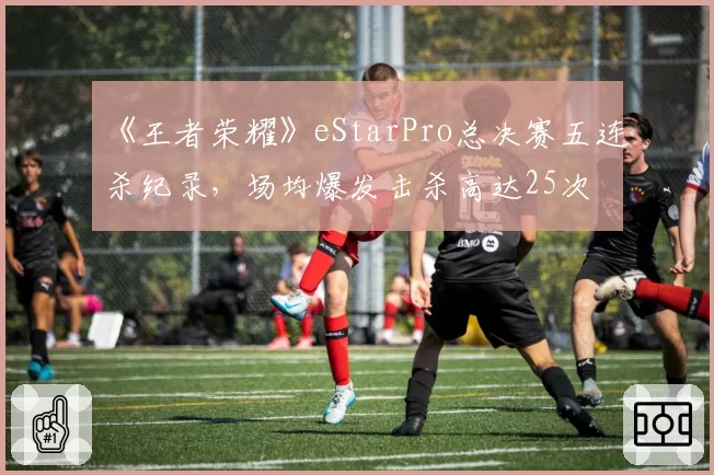 《王者荣耀》eStarPro总决赛五连杀纪录，场均爆发击杀高达25次