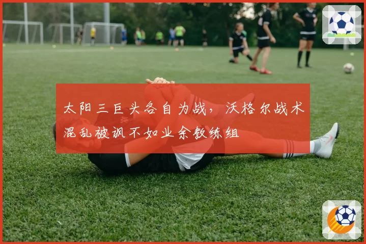 太阳三巨头各自为战，沃格尔战术混乱被讽不如业余教练组