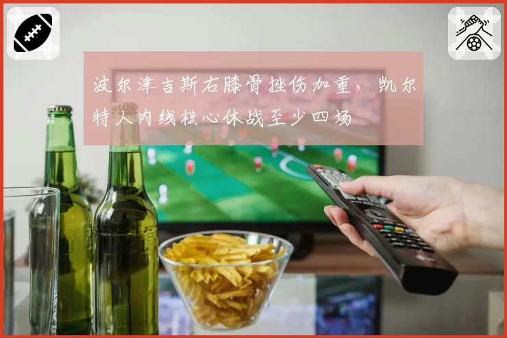 波尔津吉斯右膝骨挫伤加重，凯尔特人内线核心休战至少四场